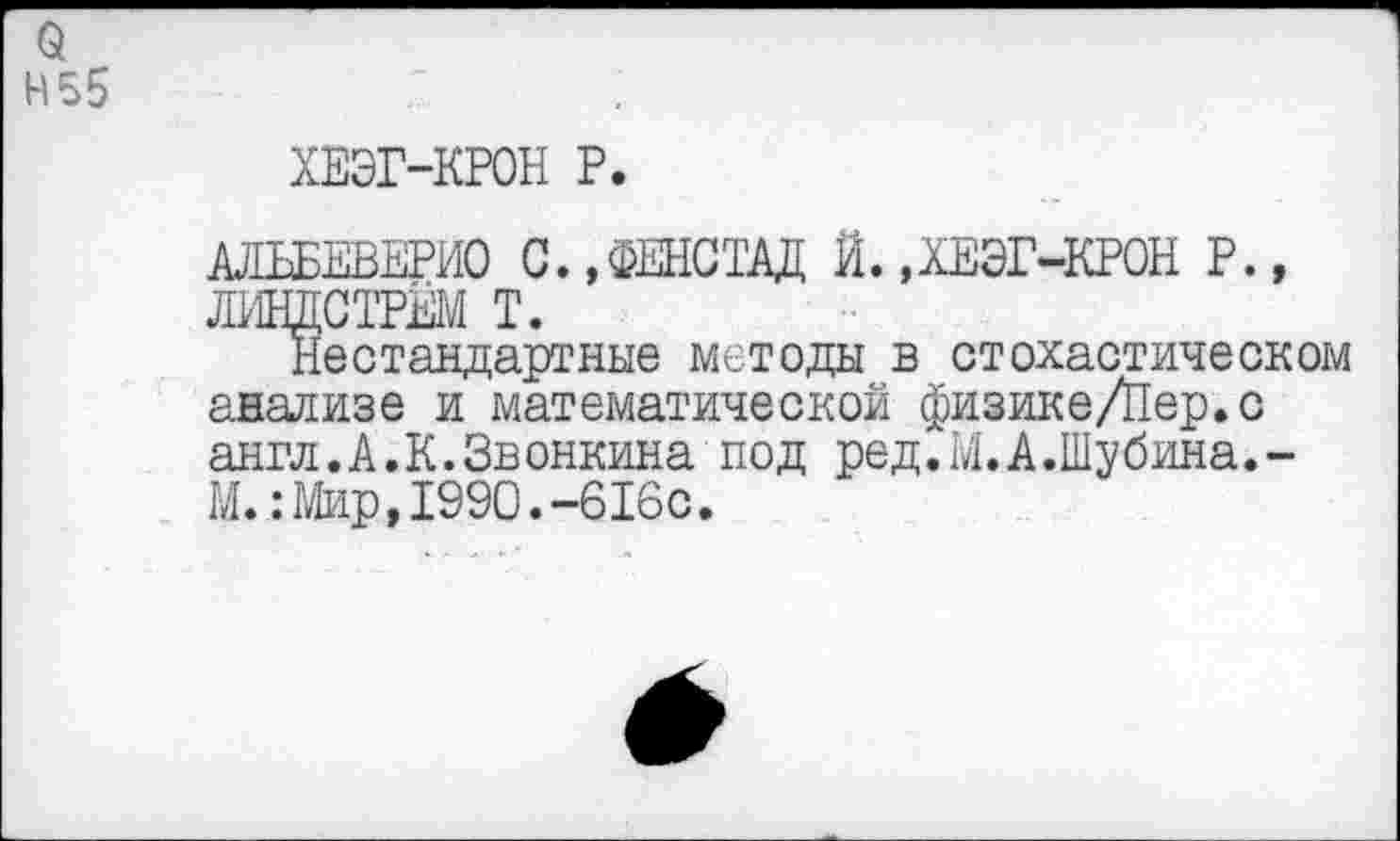 ﻿о Н55
ХЕЭГ-КРОН Р.
АЛЬБЕВЕРИО С.,ФЕНСТАД Й.,ХЕЭГ-КРОН Р., ЛИНДСТРЁМ Т.
Нестандартные методы в стохастическом анализе и математической физике/Пер.с англ.А.К.Зв онкина под ред.М.А.Шубина.-М.:Мир,1990.-616с.